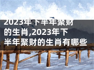 2023年下半年聚财的生肖,2023年下半年聚财的生肖有哪些