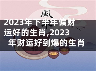 2023年下半年偏财运好的生肖,2023年财运好到爆的生肖