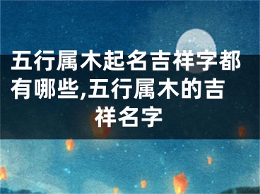 五行属木起名吉祥字都有哪些,五行属木的吉祥名字