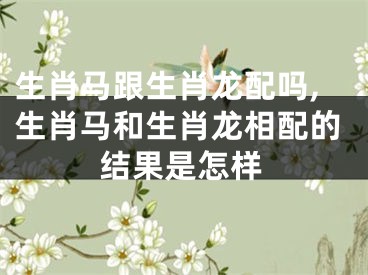 生肖马跟生肖龙配吗,生肖马和生肖龙相配的结果是怎样