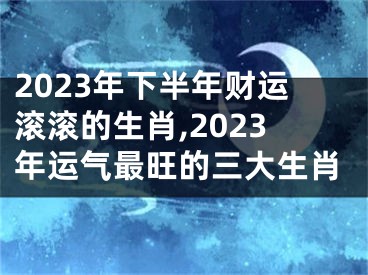 2023年下半年财运滚滚的生肖,2023年运气最旺的三大生肖