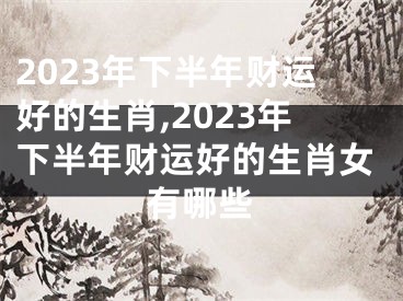 2023年下半年财运好的生肖,2023年下半年财运好的生肖女有哪些