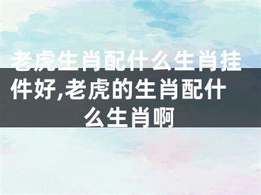 老虎生肖配什么生肖挂件好,老虎的生肖配什么生肖啊