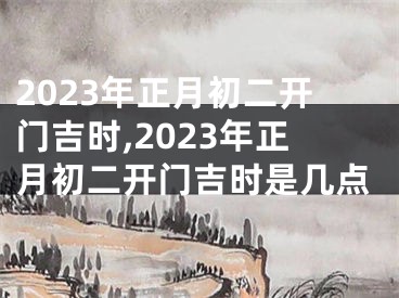 2023年正月初二开门吉时,2023年正月初二开门吉时是几点