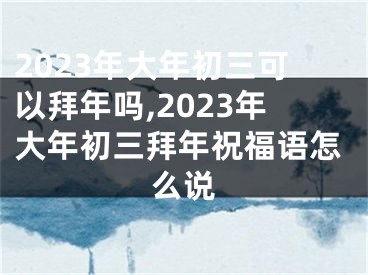 2023年大年初三可以拜年吗,2023年大年初三拜年祝福语怎么说