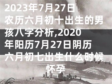 2023年7月27日农历六月初十出生的男孩八字分析,2020年阳历7月27日阴历六月初七出生什么时候怀孕