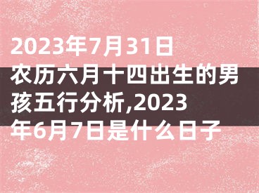 2023年7月31日农历六月十四出生的男孩五行分析,2023年6月7日是什么日子