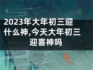 2023年大年初三迎什么神,今天大年初三迎喜神吗