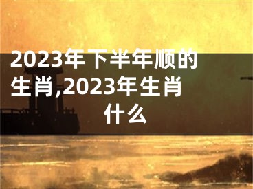 2023年下半年顺的生肖,2023年生肖什么