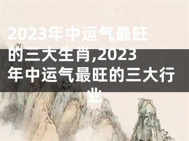 2023年中运气最旺的三大生肖,2023年中运气最旺的三大行业