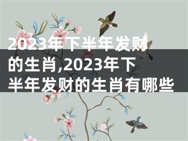 2023年下半年发财的生肖,2023年下半年发财的生肖有哪些