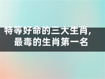 特等好命的三大生肖,最毒的生肖第一名