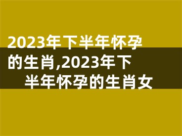 2023年下半年怀孕的生肖,2023年下半年怀孕的生肖女