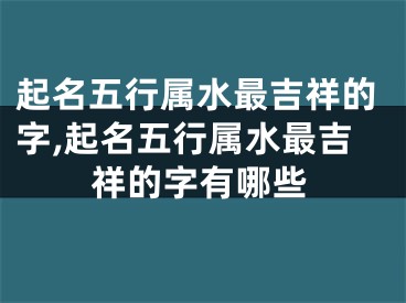 起名五行属水最吉祥的字,起名五行属水最吉祥的字有哪些