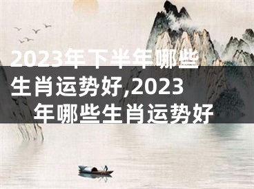 2023年下半年哪些生肖运势好,2023年哪些生肖运势好