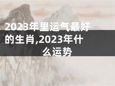 2023年里运气最好的生肖,2023年什么运势