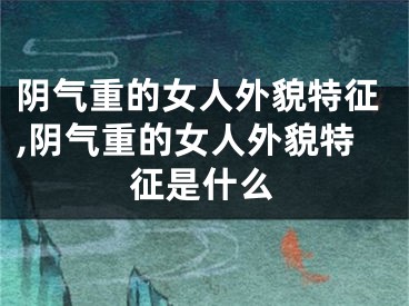 阴气重的女人外貌特征,阴气重的女人外貌特征是什么