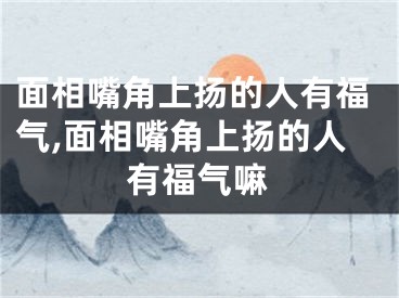 面相嘴角上扬的人有福气,面相嘴角上扬的人有福气嘛