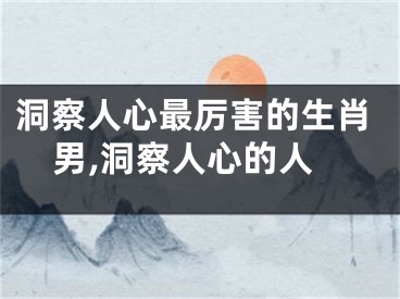 洞察人心最厉害的生肖男,洞察人心的人