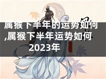 属猴下半年的运势如何,属猴下半年运势如何2023年