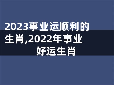 2023事业运顺利的生肖,2022年事业好运生肖