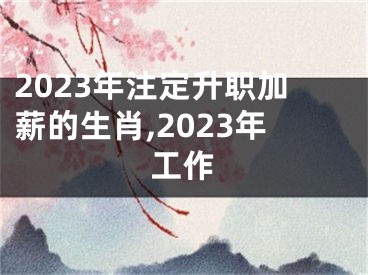 2023年注定升职加薪的生肖,2023年工作