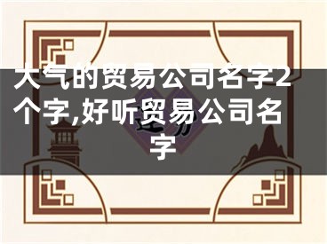 大气的贸易公司名字2个字,好听贸易公司名字