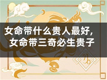 女命带什么贵人最好,女命带三奇必生贵子