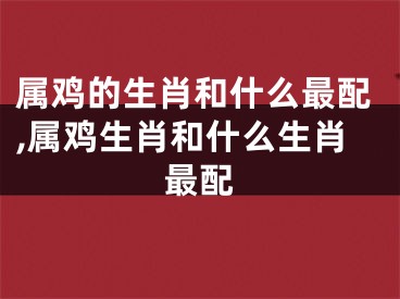 属鸡的生肖和什么最配,属鸡生肖和什么生肖最配