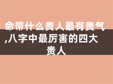 命带什么贵人最有贵气,八字中最厉害的四大贵人