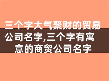 三个字大气聚财的贸易公司名字,三个字有寓意的商贸公司名字