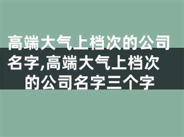 高端大气上档次的公司名字,高端大气上档次的公司名字三个字