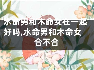 水命男和木命女在一起好吗,水命男和木命女合不合