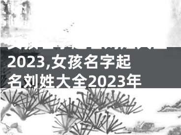 女孩名字起名刘姓大全2023,女孩名字起名刘姓大全2023年