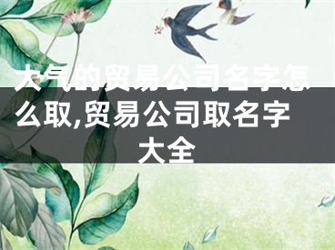 大气的贸易公司名字怎么取,贸易公司取名字大全