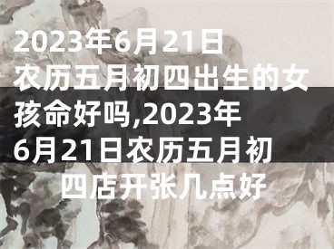 2023年6月21日农历五月初四出生的女孩命好吗,2023年6月21日农历五月初四店开张几点好