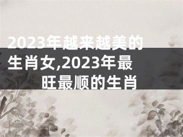 2023年越来越美的生肖女,2023年最旺最顺的生肖