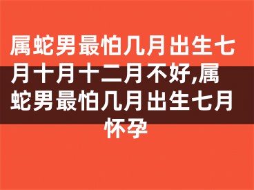 属蛇男最怕几月出生七月十月十二月不好,属蛇男最怕几月出生七月怀孕