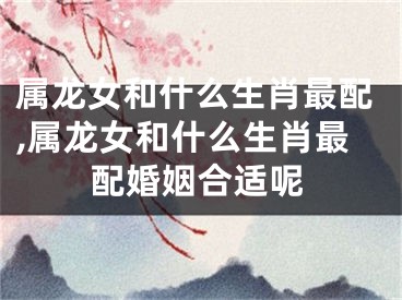 属龙女和什么生肖最配,属龙女和什么生肖最配婚姻合适呢