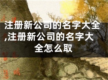 注册新公司的名字大全,注册新公司的名字大全怎么取