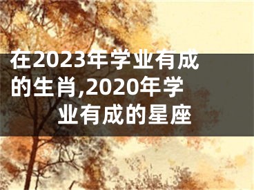 在2023年学业有成的生肖,2020年学业有成的星座