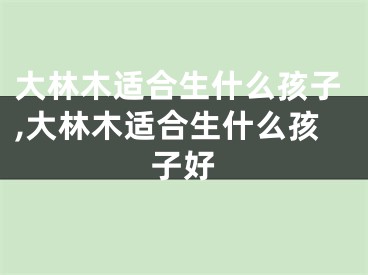 大林木适合生什么孩子,大林木适合生什么孩子好