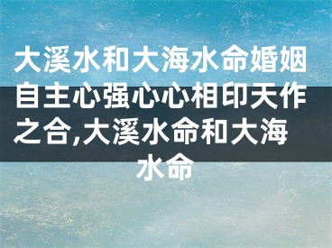 大溪水和大海水命婚姻自主心强心心相印天作之合,大溪水命和大海水命