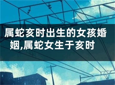 属蛇亥时出生的女孩婚姻,属蛇女生于亥时