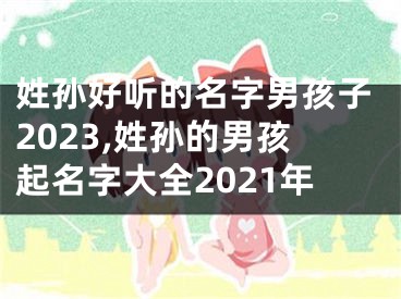 姓孙好听的名字男孩子2023,姓孙的男孩起名字大全2021年