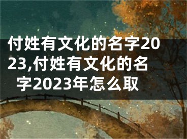 付姓有文化的名字2023,付姓有文化的名字2023年怎么取