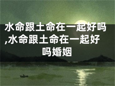 水命跟土命在一起好吗,水命跟土命在一起好吗婚姻