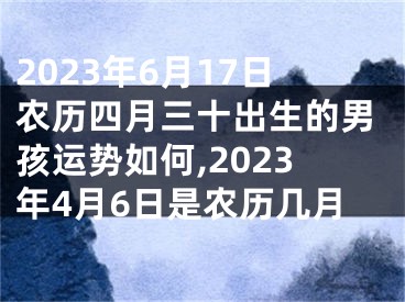 2023年6月17日农历四月三十出生的男孩运势如何,2023年4月6日是农历几月