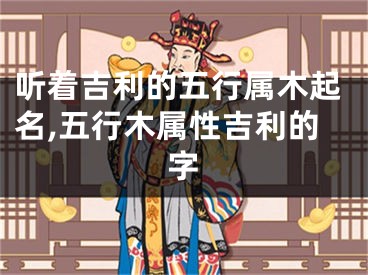 听着吉利的五行属木起名,五行木属性吉利的字