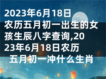 2023年6月18日农历五月初一出生的女孩生辰八字查询,2023年6月18日农历五月初一冲什么生肖